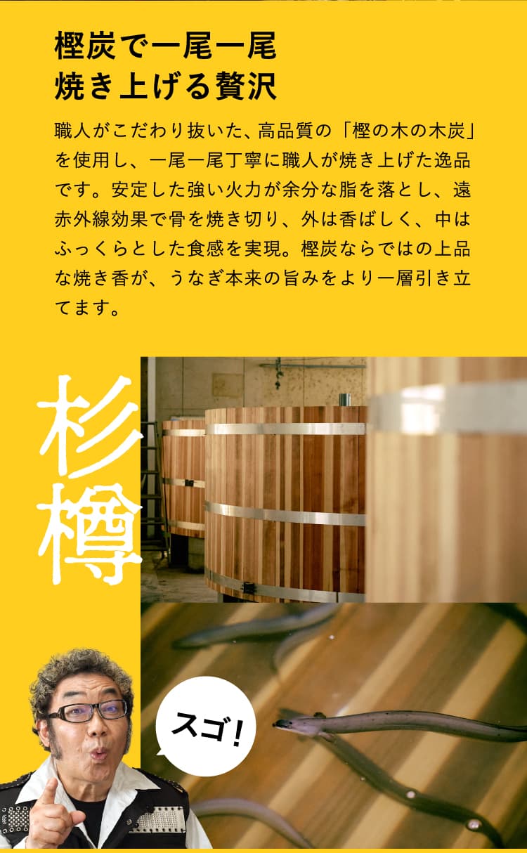樫炭で一尾一尾焼き上げる贅沢　職人がこだわり抜いた、高品質の「樫の木の木炭」を使用し、一尾一尾丁寧に職人が焼き上げた逸品です。安定した強い火力が余分な脂を落とし、遠赤外線効果で骨を焼き切り、外は香ばしく、中はふっくらとした食感を実現。樫炭ならではの上品な焼き香が、うなぎ本来の旨みをより一層引き立てます。　杉樽　杉樽の中で泳ぐうなぎ