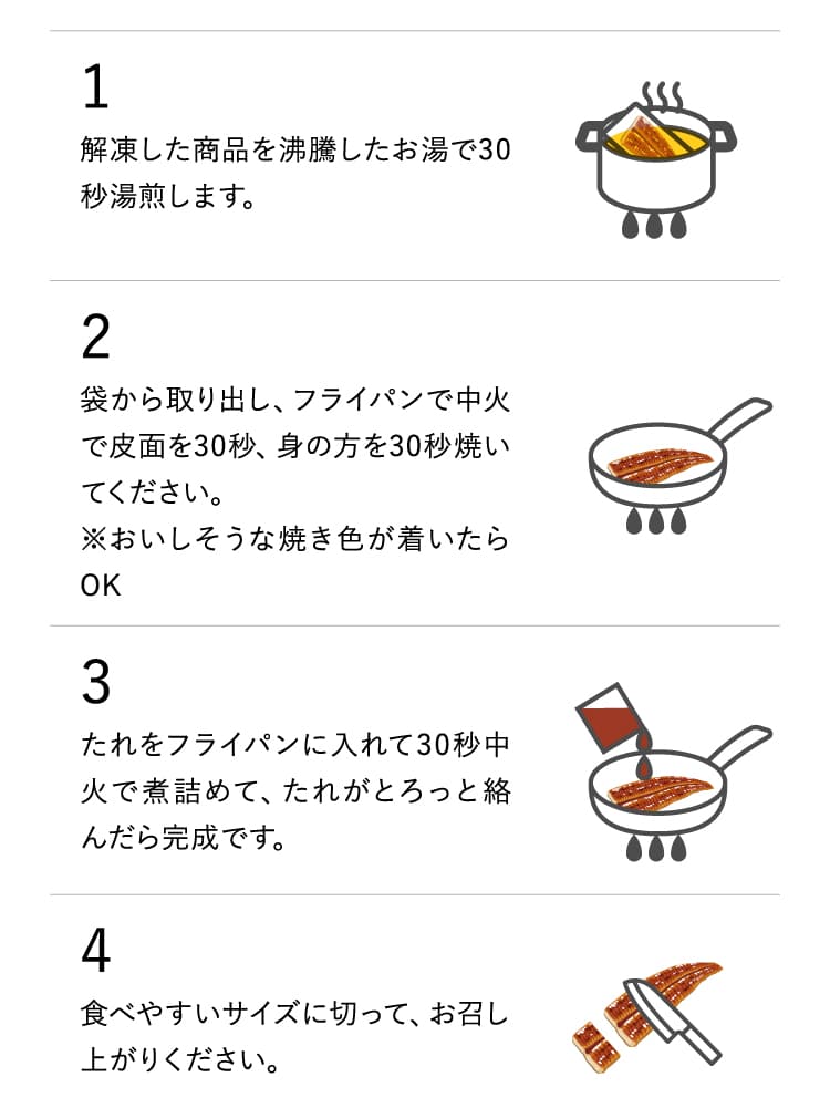 1．解凍した商品を沸騰したお湯で30秒湯煎します。2．袋から取り出し、フライパンで中火で皮面を30秒、身の方を30秒焼いてください。※おいしそうな焼き色が着いたらOK　3．たれをフライパンに入れて30秒中火で煮詰めて、たれがとろっと絡んだら完成です。4．食べやすいサイズに切って、お召し上がりください。