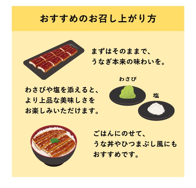 おすすめのお召し上がり方　まずはそのままで、うなぎ本来の味わいを。わさびや塩を添えると、より上品な美味しさをお楽しみいただけます。ごはんにのせて、うな丼やひつまぶし風にもおすすめです。
