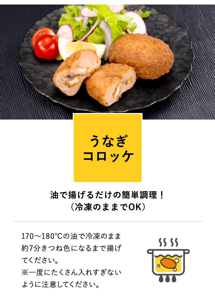 うなぎコロッケ　油で揚げるだけの簡単調理！（冷凍のままでOK）　170〜180℃の油で冷凍のまま約7分きつね色になるまで揚げてください。※一度にたくさん入れすぎないように注意してください。