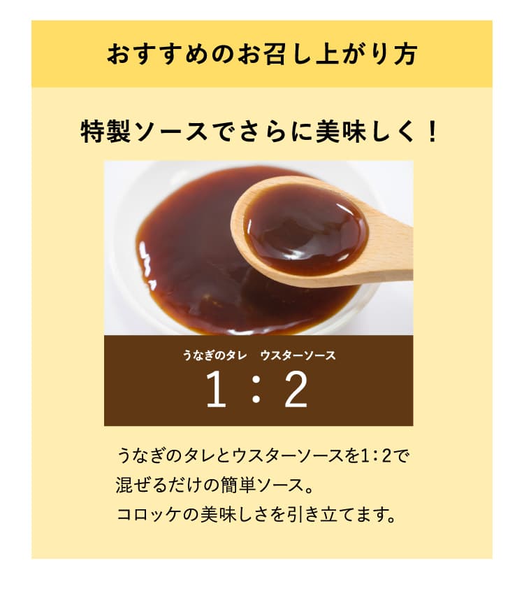 おすすめのお召し上がり方　特製ソースでさらに美味しく！　うなぎのタレとウスターソースを1：2で混ぜるだけの簡単ソース。コロッケの美味しさを引き立てます。